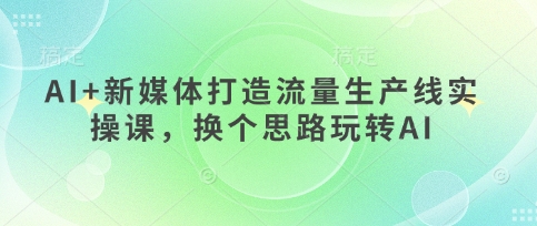 AI+新媒体打造流量生产线实操课，换个思路玩转AI-极速网创