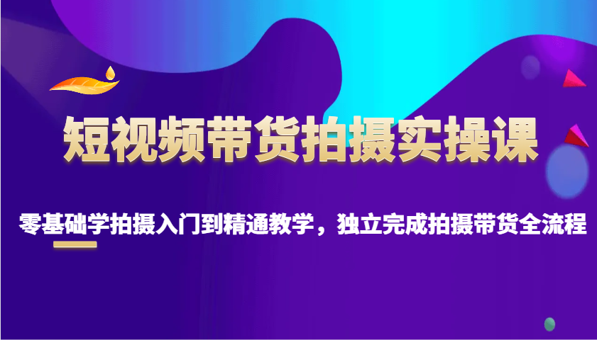 短视频带货拍摄实操课，零基础学拍摄入门到精通教学，独立完成拍摄带货全流程-极速网创