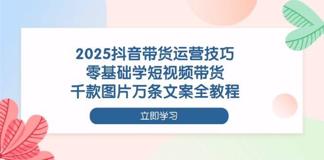 2025抖音带货运营技巧，零基础学短视频带货，千款图片万条文案全教程-极速网创