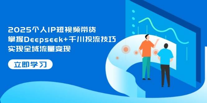 2025个人IP短视频带货，掌握Deepseek+千川投流技巧，实现全域流量变现-极速网创