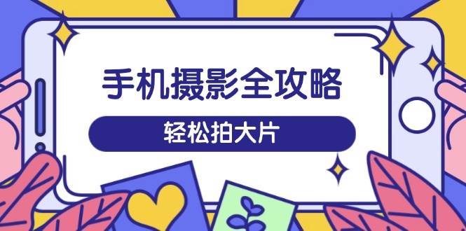 手机摄影全攻略，从拍摄到剪辑，训练营带你玩转短视频，轻松拍大片-极速网创