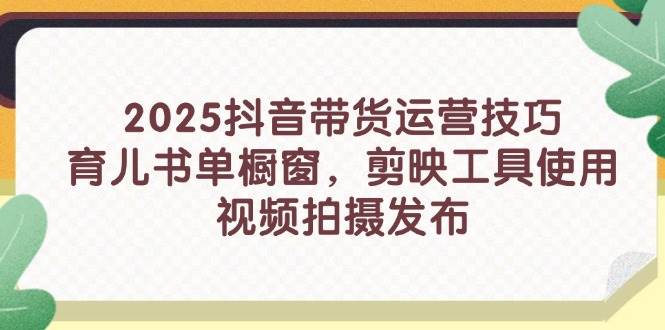 2025抖音带货运营技巧，育儿书单橱窗，剪映工具使用，视频拍摄发布-极速网创