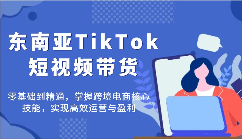 东南亚TikTok短视频带货，零基础到精通，掌握跨境电商核心技能，实现高效运营与盈利-极速网创