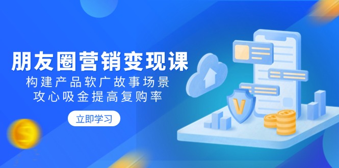 （14162期）朋友圈营销变现课：构建产品软广故事场景，攻心吸金提高复购率-极速网创