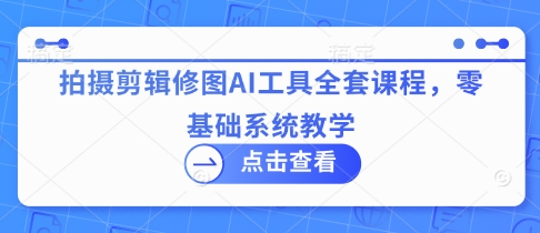 拍摄剪辑修图AI工具全套课程，零基础系统教学-极速网创