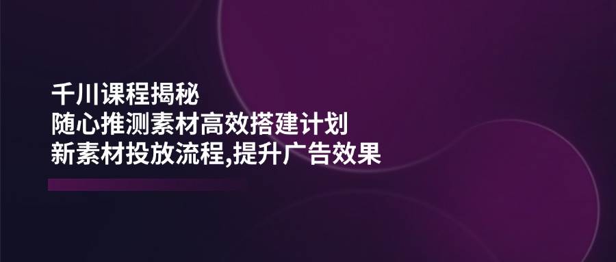 千川课程揭秘：随心推测素材高效搭建计划,新素材投放流程,提升广告效果-极速网创