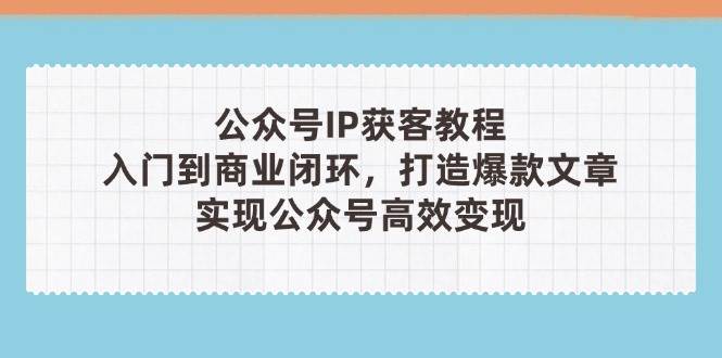 公众号IP获客教程(第3期)，从入门到商业闭环，打造爆款文章，实现公众号高效变现-极速网创