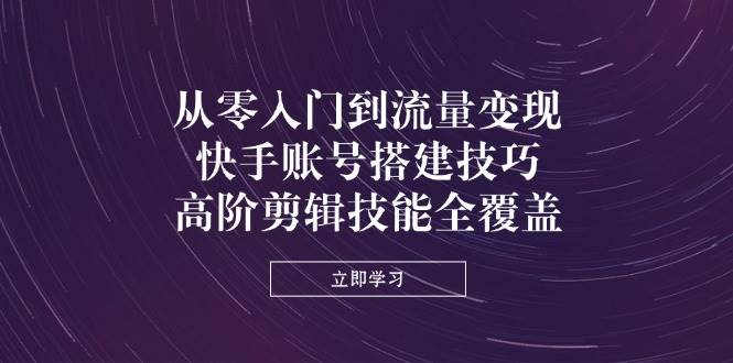 从零入门到流量变现，快手账号搭建技巧，高阶剪辑技能全覆盖-极速网创