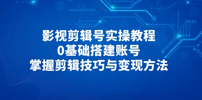 （14557期）影视剪辑号实操教程，0基础搭建账号，掌握剪辑技巧与变现方法-极速网创