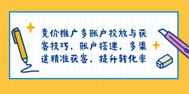 竞价推广多账户投放与获客技巧，账户搭建，多渠道精准获客，提升转化率-极速网创