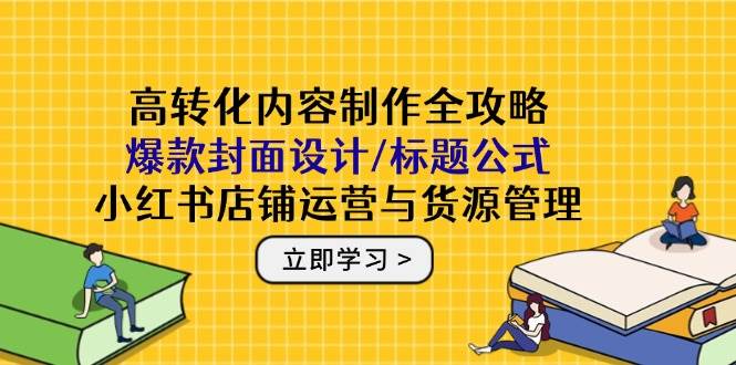 高转化内容制作全攻略：爆款封面设计/标题公式，小红书店铺运营与货源管理-极速网创
