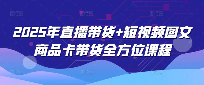 2025年直播带货+短视频图文商品卡带货全方位课程（更新4月）-极速网创