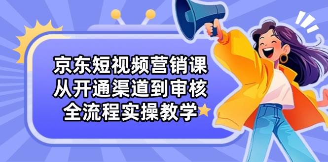 京东短视频营销课：从开通渠道到审核，全流程实操教学-极速网创