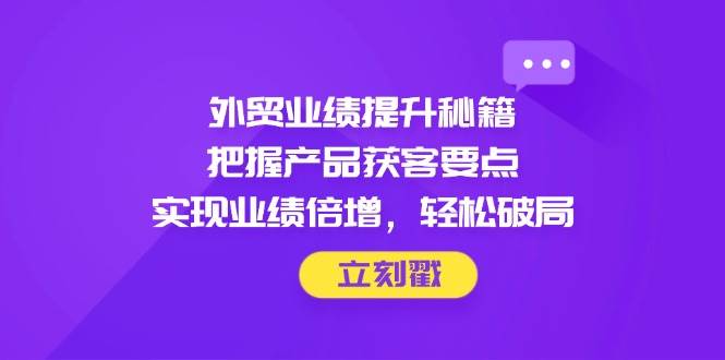 外贸业绩提升秘籍，把握产品获客要点，实现业绩倍增，轻松破局-极速网创