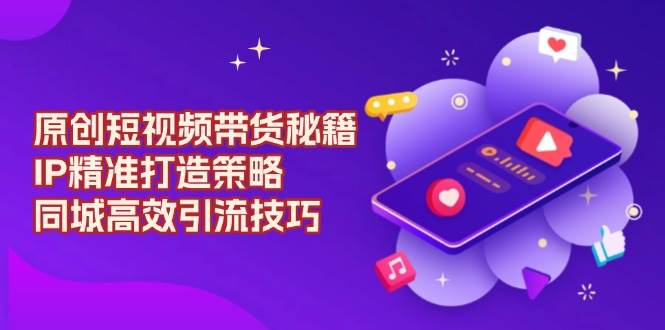 原创短视频带货秘籍，IP精准打造策略，同城高效引流技巧-极速网创