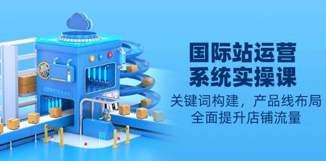 国际站运营系统实操课：关键词构建，产品线布局，全面提升店铺流量-极速网创