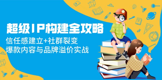 （14747期）超级IP构建全攻略：信任感建立+社群裂变，爆款内容与品牌溢价实战-极速网创