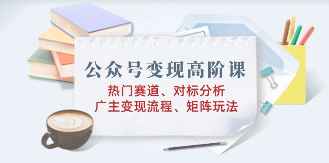 （14177期）公众号变现高阶课：热门赛道、对标分析、广告主变现流程、矩阵玩法-极速网创