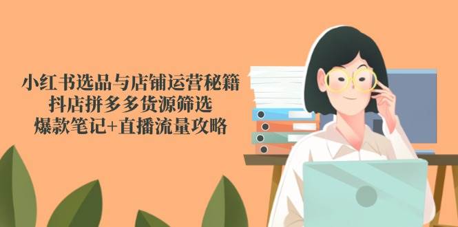 小红书选品与店铺运营秘籍，抖店拼多多货源筛选，爆款笔记+直播流量攻略-极速网创