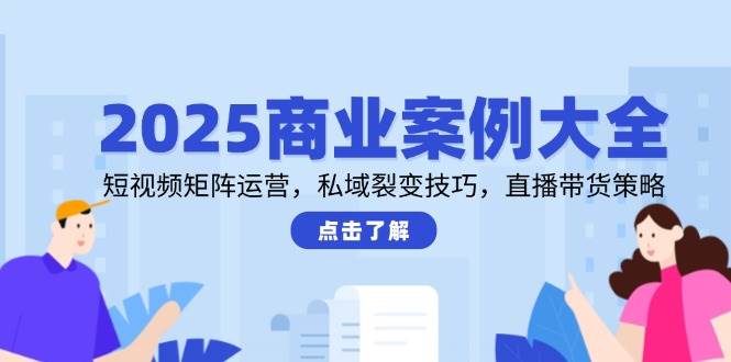 2025商业案例大全，短视频矩阵运营，私域裂变技巧，直播带货策略-极速网创