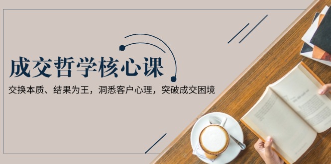 （13932期）成交哲学课，交换本质、结果为王，洞悉客户心理，突破成交困境-极速网创