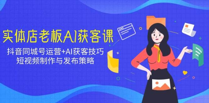 实体店老板AI获客课：抖音同城号运营+AI获客技巧，短视频制作与发布策略-极速网创