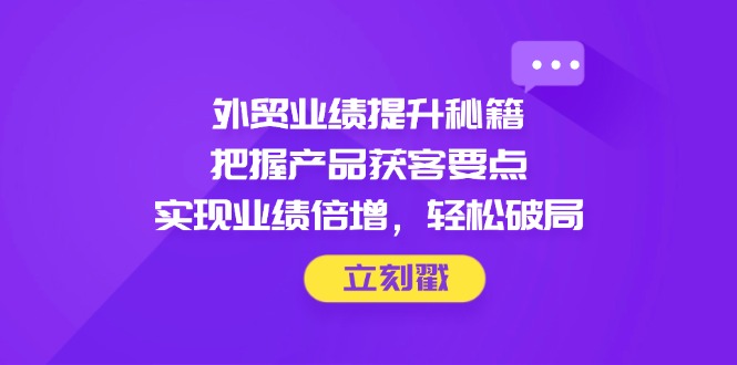 （14602期）外贸业绩提升秘籍，把握产品获客要点，实现业绩倍增，轻松破局-极速网创