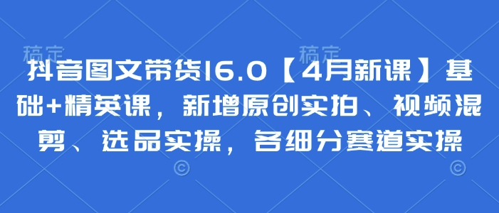 抖音图文带货16.0【4月新课】基础+精英课，新增原创实拍、视频混剪、选品实操，各细分赛道实操-极速网创