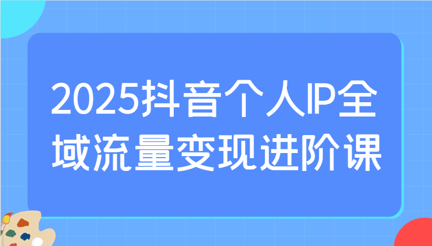 2025抖音个人IP全域流量变现进阶课：选爆品、抖音付费投流、千川投流实操及优化等-极速网创