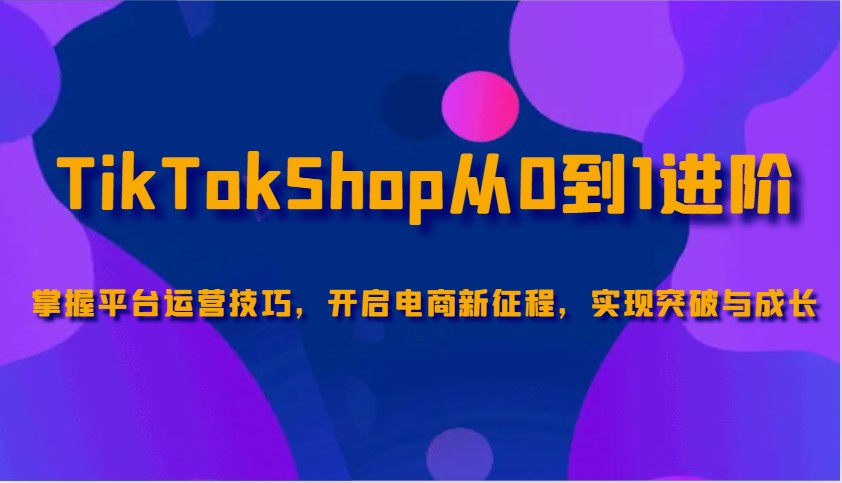 TikTokShop从0到1进阶，掌握平台运营技巧，开启电商新征程，实现突破与成长-极速网创