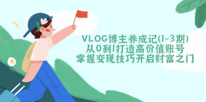 VLOG博主养成记（1-3期）从0到1打造高价值账号，掌握变现技巧开启财富之门-极速网创