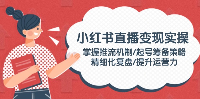 （14189期）小红书直播变现实操：掌握推流机制/起号筹备策略/精细化复盘/提升运营力-极速网创
