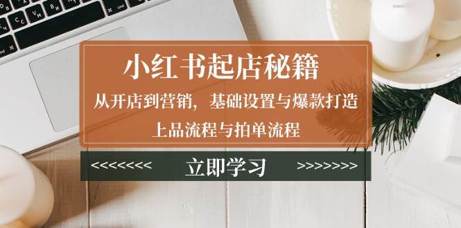 小红书起店秘籍：从开店到营销，基础设置与爆款打造、上品流程与拍单流程-极速网创