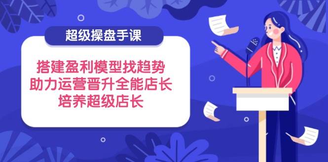 超级操盘手课，搭建盈利模型找趋势，助力运营晋升全能店长，培养超级店长-极速网创