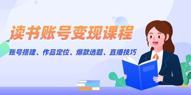 读书账号变现课程：账号搭建、作品定位、爆款选题、直播技巧-极速网创