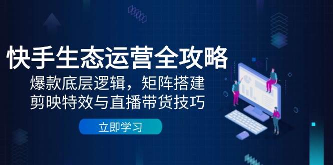 快手生态运营全攻略：爆款底层逻辑，矩阵搭建，剪映特效与直播带货技巧-极速网创