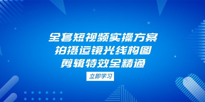 （14465期）全套短视频实操方案，拍摄运镜光线构图，剪辑特效全精通-极速网创