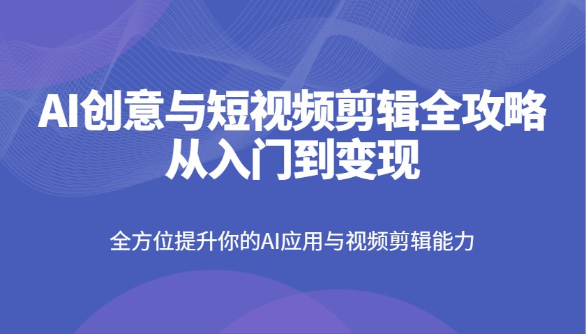 AI创意与短视频剪辑全攻略从入门到变现，全方位提升你的AI应用与视频剪辑能力-极速网创