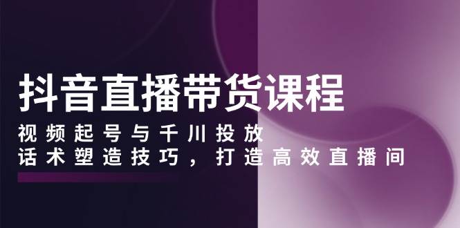抖音直播带货课程，视频起号与千川投放，话术塑造技巧，打造高效直播间-极速网创