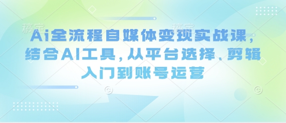 Ai全流程自媒体变现实战课，结合AI工具，从平台选择、剪辑入门到账号运营-极速网创