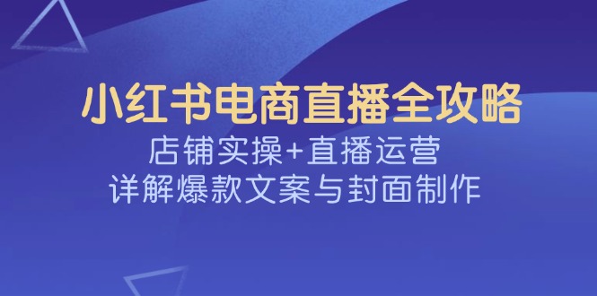 （14410期）小红书电商直播全攻略，店铺实操+直播运营，详解爆款文案与封面制作-极速网创