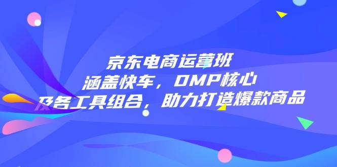 京东电商运营班：涵盖快车，DMP核心及各工具组合，助力打造爆款商品-极速网创