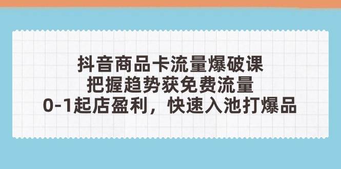 抖音商品卡流量爆破课：把握趋势获免费流量，0-1起店盈利，快速入池打爆品-极速网创
