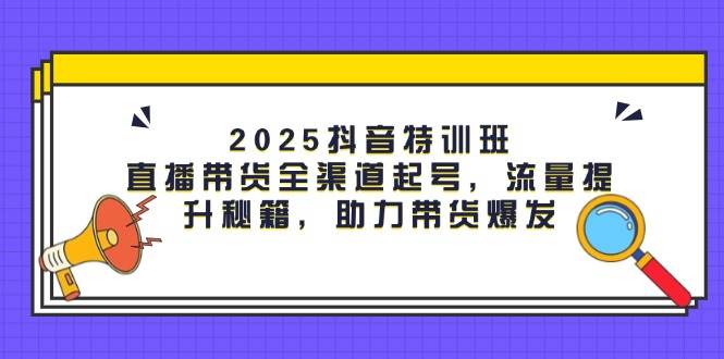 2025抖音特训班：直播带货全渠道起号，流量提升秘籍，助力带货爆发-极速网创