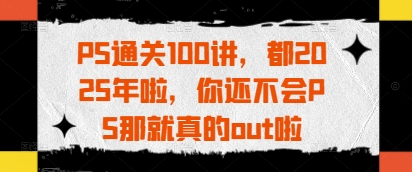 PS通关100讲，都2025年啦，你还不会PS那就真的out啦-极速网创