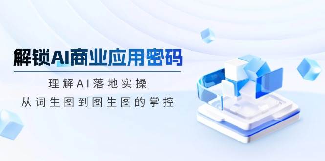 解锁AI商业应用密码：理解AI落地实操，从词生图到图生图的掌控-极速网创