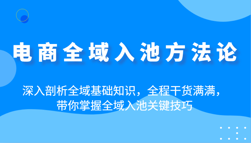 电商全域入池方法论：深入剖析全域基础知识，全程干货满满，带你掌握全域入池关键技巧-极速网创