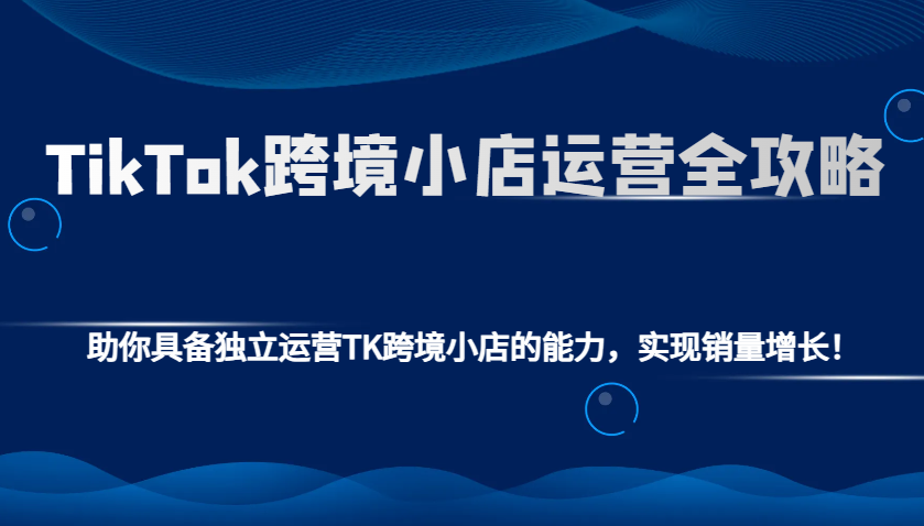 TikTok跨境小店运营全攻略：助你具备独立运营TK跨境小店的能力，实现销量增长！-极速网创