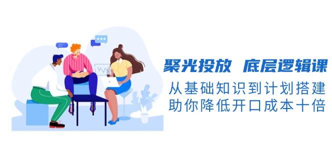聚光投放底层逻辑课，从基础知识到计划搭建，助你降低开口成本十倍-极速网创