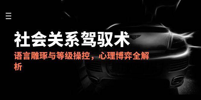 2025社会关系驾驭术，语言雕琢与等级操控，心理博弈全解析-极速网创